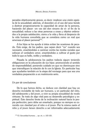 MIGUEL ÁNGEL FUENTES
244
pecados objetivamente graves, es decir: implican una visión egoís-
ta de la sexualidad; además, el desorden en el uso del sexo tiende
a destruir progresivamente la capacidad de amar de la persona,
haciendo del placer –en vez del don sincero de sí– el fin de la
sexualidad; reduce a las otras personas a cosas y objetos ordena-
dos a la propia satisfacción; cierra a la vida y lleva al desprecio de
la vida humana concebida que se considera como un mal que
amenaza el placer personal213
.
A los hijos se los ayuda si éstos evitan las ocasiones de peca-
do. Esto exige, de los padres, que sepan decir “no” cuando sea
necesario, enseñándoles a caminar contra las modas sociales que
sofocan el verdadero amor, enseñándoles a cultivar el gusto por
todo lo que es bello, noble y verdadero.
Pasada la adolescencia los padres todavía siguen teniendo
obligaciones en la educación de sus hijos: promoviendo el sentido
de responsabilidad, poniendo cuidado en que no disminuyan sino
que intensifiquen la relación de fe con la Iglesia. En particular hay
que ayudarlos también en la etapa del noviazgo para que sea una
verdadera preparación a un matrimonio serio.
Un par de conclusiones
De lo que hemos dicho, se deduce con claridad que hay un
derecho inviolable de todo ser humano, y en particular del niño,
del adolescente y del joven, a vivir su propia sexualidad de modo
virtuoso. Se trata de algo vital para su desarrollo psicológico y es-
piritual. Este derecho brota de la inclinación natural hacia la pro-
pia perfección; pero debe ser enseñado, porque no siempre es co-
nocido con claridad por el niño o el joven. Por la misma razón el
niño y el joven tienen derecho a ser informados adecuadamente
213
Cf. Sexualidad humana…, op. cit., n. 103-105.
 