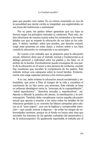 La Castidad ¿posible?
245
para que puedan vivir castos. Es un crimen enseñarles un uso de
la sexualidad que atente contra su integridad, sea sugiriéndoles un
uso fuera del matrimonio o antinatural.
Por su parte, los padres deben garantizar que sus hijos se
formen según los principios naturales (y cristianos). Para esto, de-
ben informarse de manera exacta sobre los contenidos y las moda-
lidades con que se imparte la educación de sus hijos en los cole-
gios. Y deben, también, saber que pueden, por derecho natural,
exigir estar presentes en estas clases; e incluso retirar a sus hijos
cuando la educación no corresponda a sus principios.
En cuanto a los métodos que se proponen para la educación
sexual, debemos decir que el método normal y fundamental es el
diálogo personal e individual entre los padres y los hijos, en el
ámbito de la familia. Eventualmente puede encargarse de una par-
te de la educación en el amor a otra persona de confianza, cuando
hay cuestiones que exceden la competencia de los padres. Este
método incluye una catequesis sobre la moral familiar. Evidente-
mente esto exige capacitar primero a los mismos padres.
A su vez, debe evitarse la educación sexual secularizada y an-
tinatalista, que pone a Dios al margen de la vida y considera el
nacimiento de un hijo como una amenaza. Este método se basa
en sofismas ideológicos como la “amenaza de la superpoblación”,
“salud reproductiva”, “derechos sexuales y reproductivos”, etc.
Apunta a difundir la práctica del aborto, la esterilización y la anti-
concepción. También debe considerarse nociva aquella educación
sexual que apunta a enseñar a los niños todos los detalles de las
relaciones genitales (y en concreto las falaces campañas para edu-
car en el “sexo seguro”, aun con la legítima y comprensible inten-
ción —que puede animar a algunos— de evitar los riesgos de en-
fermedades venéreas, porque en el fondo no hacen otra cosa que
esconder los intereses de las grandes industrias del preservativo y
de la anticoncepción). Es igualmente reprobable el método por el
 