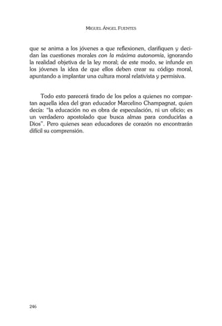 MIGUEL ÁNGEL FUENTES
246
que se anima a los jóvenes a que reflexionen, clarifiquen y deci-
dan las cuestiones morales con la máxima autonomía, ignorando
la realidad objetiva de la ley moral; de este modo, se infunde en
los jóvenes la idea de que ellos deben crear su código moral,
apuntando a implantar una cultura moral relativista y permisiva.
Todo esto parecerá tirado de los pelos a quienes no compar-
tan aquella idea del gran educador Marcelino Champagnat, quien
decía: “la educación no es obra de especulación, ni un oficio; es
un verdadero apostolado que busca almas para conducirlas a
Dios”. Pero quienes sean educadores de corazón no encontrarán
difícil su comprensión.
 