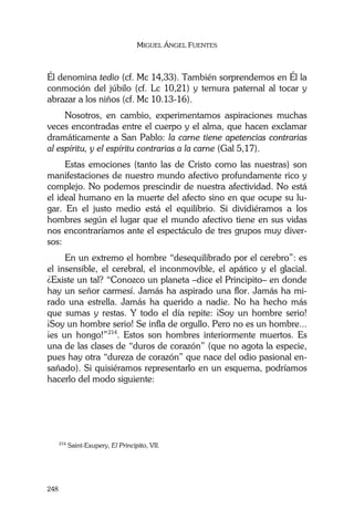MIGUEL ÁNGEL FUENTES
248
Él denomina tedio (cf. Mc 14,33). También sorprendemos en Él la
conmoción del júbilo (cf. Lc 10,21) y ternura paternal al tocar y
abrazar a los niños (cf. Mc 10.13-16).
Nosotros, en cambio, experimentamos aspiraciones muchas
veces encontradas entre el cuerpo y el alma, que hacen exclamar
dramáticamente a San Pablo: la carne tiene apetencias contrarias
al espíritu, y el espíritu contrarias a la carne (Gal 5,17).
Estas emociones (tanto las de Cristo como las nuestras) son
manifestaciones de nuestro mundo afectivo profundamente rico y
complejo. No podemos prescindir de nuestra afectividad. No está
el ideal humano en la muerte del afecto sino en que ocupe su lu-
gar. En el justo medio está el equilibrio. Si dividiéramos a los
hombres según el lugar que el mundo afectivo tiene en sus vidas
nos encontraríamos ante el espectáculo de tres grupos muy diver-
sos:
En un extremo el hombre “desequilibrado por el cerebro”: es
el insensible, el cerebral, el inconmovible, el apático y el glacial.
¿Existe un tal? “Conozco un planeta –dice el Principito– en donde
hay un señor carmesí. Jamás ha aspirado una flor. Jamás ha mi-
rado una estrella. Jamás ha querido a nadie. No ha hecho más
que sumas y restas. Y todo el día repite: ¡Soy un hombre serio!
¡Soy un hombre serio! Se infla de orgullo. Pero no es un hombre...
¡es un hongo!”214
. Estos son hombres interiormente muertos. Es
una de las clases de “duros de corazón” (que no agota la especie,
pues hay otra “dureza de corazón” que nace del odio pasional en-
sañado). Si quisiéramos representarlo en un esquema, podríamos
hacerlo del modo siguiente:
214
Saint-Exupery, El Principito, VII.
 