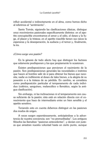 La Castidad ¿posible?
253
influir accidental o indirectamente en el alma, como hemos dicho
al referirnos al “sentimiento”.
Santo Tomás, siguiendo las clasificaciones clásicas, distingue
once movimientos pasionales específicamente distintos: en el ape-
tito concupiscible encontramos el amor y el odio, el deseo y la fu-
ga, el placer y la tristeza; en el apetito irascible tienen sus raíces la
esperanza y la desesperación, la audacia y el temor y, finalmente,
la ira.
¿Cómo surge una pasión?
En la génesis de todo afecto hay que distinguir los factores
que solamente predisponen y los que propiamente lo ocasionan.
Existen predisposiciones que previenen el nacimiento de la
pasión. Son predisposiciones generales las necesidades e instintos
que hacen al hombre salir de sí para obtener los bienes que nece-
sita; nadie es indiferente al deseo de tales bienes, a la alegría de su
posesión o a la tristeza de su pérdida. En cambio, se considera
como predisposición particular el temperamento de cada indivi-
duo (colérico, sanguíneo, melancólico o flemático, según la anti-
gua clasificación).
Sin embargo, ni las inclinaciones ni el temperamento son cau-
sa suficiente de la pasión; ésta está en relación directa con el co-
nocimiento que hace de intermediario entre un bien sensible y el
apetito sensitivo.
Teniendo esto en cuenta debemos distinguir en las pasiones
dos modos de origen.
A veces surgen espontáneamente, anticipándose a la adver-
tencia de nuestra conciencia; son “no premeditadas”. Los antiguos
filósofos las llamaban “pasiones antecedentes”, y decían con juste-
za que arrastran nuestra voluntad hasta un cierto punto, aunque
 