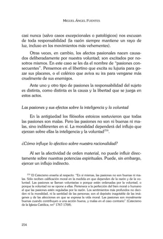MIGUEL ÁNGEL FUENTES
254
casi nunca (salvo casos excepcionales o patológicos) nos excusan
de toda responsabilidad (la razón siempre mantiene un rayo de
luz, incluso en los movimientos más vehementes).
Otras veces, en cambio, los afectos pasionales nacen causa-
dos deliberadamente por nuestra voluntad; son excitados por no-
sotros mismos. En este caso se les da el nombre de “pasiones con-
secuentes”. Pensemos en el libertino que excita su lujuria para go-
zar sus placeres, o el colérico que aviva su ira para vengarse más
cruelmente de sus enemigos.
Ante uno y otro tipo de pasiones la responsabilidad del sujeto
es distinta, como distinta es la causa y la libertad que se juega en
estos actos.
Las pasiones y sus efectos sobre la inteligencia y la voluntad
En la antigüedad los filósofos estoicos sostuvieron que todas
las pasiones son malas. Pero las pasiones no son ni buenas ni ma-
las, sino indiferentes en sí. La moralidad dependerá del influjo que
ejerzan sobre ellas la inteligencia y la voluntad216
.
¿Cómo influye lo afectivo sobre nuestra racionalidad?
Al ser la afectividad de orden material, no puede influir direc-
tamente sobre nuestras potencias espirituales. Puede, sin embargo,
ejercer un influjo indirecto.
216
El Catecismo enseña al respecto: “En sí mismas, las pasiones no son buenas ni ma-
las. Sólo reciben calificación moral en la medida en que dependen de la razón y de la vo-
luntad. Las pasiones se llaman voluntarias o porque están ordenadas por la voluntad, o
porque la voluntad no se opone a ellas. Pertenece a la perfección del bien moral o humano
el que las pasiones estén reguladas por la razón. Los sentimientos más profundos no deci-
den ni la moralidad, ni la santidad de las personas; son el depósito inagotable de las imá-
genes y de las afecciones en que se expresa la vida moral. Las pasiones son moralmente
buenas cuando contribuyen a una acción buena, y malas en el caso contrario” (Catecismo
de la Iglesia Católica, nnº 1767-1768).
 