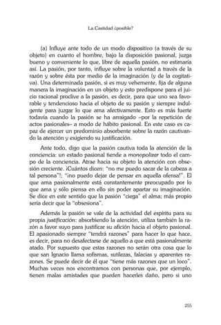 La Castidad ¿posible?
255
(a) Influye ante todo de un modo dispositivo (a través de su
objeto) en cuanto el hombre, bajo la disposición pasional, juzga
bueno y conveniente lo que, libre de aquella pasión, no estimaría
así. La pasión, por tanto, influye sobre la voluntad a través de la
razón y sobre ésta por medio de la imaginación (y de la cogitati-
va). Una determinada pasión, si es muy vehemente, fija de alguna
manera la imaginación en un objeto y esto predispone para el jui-
cio racional proclive a la pasión, es decir, para que uno sea favo-
rable y tendencioso hacia el objeto de su pasión y siempre indul-
gente para juzgar lo que ama afectivamente. Esto es más fuerte
todavía cuando la pasión se ha arraigado –por la repetición de
actos pasionales– a modo de hábito pasional. En este caso es ca-
paz de ejercer un predominio absorbente sobre la razón cautivan-
do la atención y exigiendo su justificación.
Ante todo, digo que la pasión cautiva toda la atención de la
conciencia: un estado pasional tiende a monopolizar todo el cam-
po de la conciencia. Atrae hacia su objeto la atención con obse-
sión creciente. ¡Cuántos dicen: “no me puedo sacar de la cabeza a
tal persona”!; “¡no puedo dejar de pensar en aquella ofensa!”. El
que ama pasionalmente está constantemente preocupado por lo
que ama y sólo piensa en ello sin poder apartar su imaginación.
Se dice en este sentido que la pasión “ciega” el alma; más propio
sería decir que la “obsesiona”.
Además la pasión se vale de la actividad del espíritu para su
propia justificación: absorbiendo la atención, utiliza también la ra-
zón a favor suyo para justificar su afición hacia el objeto pasional.
El apasionado siempre “tendrá razones” para hacer lo que hace,
es decir, para no desafectarse de aquello a que está pasionalmente
atado. Por supuesto que estas razones no serán otra cosa que lo
que san Ignacio llama sofismas, sutilezas, falacias y aparentes ra-
zones. Se puede decir de él que “tiene más razones que un loco”.
Muchas veces nos encontramos con personas que, por ejemplo,
tienen malas amistades que pueden hacerles daño, pero si uno
 