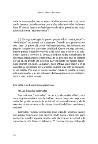 MIGUEL ÁNGEL FUENTES
256
trata de aconsejarles que se alejen de ellas, encontrarán una doce-
na de razones para demostrar que a ellas tales amistades les hacen
bien. ¡Cuántos dramas se habrían evitado si las pasiones no tuvie-
sen tanta fuerza “argumentativa”!
(b) En segundo lugar, la pasión puede influir “sustrayendo” o
“dividiendo” las fuerzas de la persona. Cuando una potencia (en
este caso la pasional) actúa vehementemente, las restantes no
pueden hacerlo sino con cierta debilidad. Quien lee algo con entu-
siasmo parece insensible y sordo a las cosas que ocurren a su alre-
dedor, como si no viese, ni oyese, ni sintiese nada; e igualmente la
jovencita perdidamente enamorada de su príncipe azul es incapaz
de ver en su amado los defectos que ven hasta los tuertos tapán-
dose el único ojo sano. La pasión, pues, influye en la razón y en la
voluntad al apropiarse de la energía anímica que ésta necesita pa-
ra su acción. Por eso le cuesta razonar contra la pasión a quien
está enamorado, y es de voluntad abúlica quien está ya esclaviza-
do por una pasión viciosa.
Los mala y los buenamente pasionales
(a) Las pasiones ordenadas
Las pasiones “ordenadas”, es decir, enderezadas al bien, mo-
deradas y sometidas a la voluntad son de mucho provecho porque
estimulan poderosamente la actividad del entendimiento y de la
voluntad al encauzarse en la misma dirección del bien auténtico y
racional.
Estimulan nuestra inteligencia pues cuando tenemos pasión
por alguna cosa buena nos hacemos todo oídos y todo ojos para
conocerla; nuestro espíritu percibe más claramente la verdad y la
memoria es más tenaz en retenerla. Y cuando hay que hablar de
 