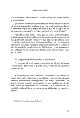 La Castidad ¿posible?
257
lo que amamos “afectivamente” nuestra palabra se vuelve ardien-
te y contagiosa.
Igualmente ocurre con la voluntad: la pasión ordenada multi-
plica nuestras energías, nos hace tenaces e inspira actos que llegan
al heroísmo. ¿Qué no es capaz de hacer o qué no es capaz de su-
frir quien ama con pasión un bien, un ideal, una noble ilusión?
Por esto asegura santo Tomás que los santos y las almas puri-
ficadas provocan deliberadamente las pasiones para una más su-
bida perfección del acto virtuoso217
. Las pasiones puestas al servi-
cio de la virtud nos lanzan al arduo combate por conquistarla y
nos dan la tenacidad necesaria para perseverar hasta la victoriosa
adquisición de la virtud eminente. Difícilmente, pues, encontrare-
mos virtudes en un corazón que tenga, como dice el vulgo, “san-
gre de pato”.
(b) Las pasiones desordenadas: el sentimental
En cambio, el (mal) apasionado típico es el que llamamos
“sentimental”. Éste tiene, o puede tener, varias de las siguientes
características:
• Es voluble: es decir, inestable, “ciclotímico” (de ánimo cir-
cular); pasa del entusiasmo al desaliento; experimenta alternati-
vamente sentimientos contrapuestos. No tiene “estabilidad” de
ánimo, porque nuestros sentimientos no son estables por sí mis-
mos; tienen la variabilidad de la materia. La estabilidad es una
condición del espíritu; y precisamente en el afectivo no manda el
espíritu.
217
Cf. Santo Tomás, De veritate, 26, 7, ad 6.
 
