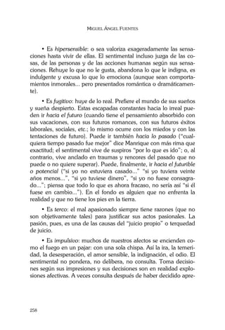 MIGUEL ÁNGEL FUENTES
258
• Es hipersensible: o sea valoriza exageradamente las sensa-
ciones hasta vivir de ellas. El sentimental incluso juzga de las co-
sas, de las personas y de las acciones humanas según sus sensa-
ciones. Rehuye lo que no le gusta, abandona lo que le indigna, es
indulgente y excusa lo que lo emociona (aunque sean comporta-
mientos inmorales... pero presentados romántica o dramáticamen-
te).
• Es fugitivo: huye de lo real. Prefiere el mundo de sus sueños
y sueña despierto. Estas escapadas constantes hacia lo irreal pue-
den ir hacia el futuro (cuando tiene el pensamiento absorbido con
sus vacaciones, con sus futuros romances, con sus futuros éxitos
laborales, sociales, etc.; lo mismo ocurre con los miedos y con las
tentaciones de futuro). Puede ir también hacia lo pasado (“cual-
quiera tiempo pasado fue mejor” dice Manrique con más rima que
exactitud; el sentimental vive de suspiros “por lo que es ido”; o, al
contrario, vive anclado en traumas y rencores del pasado que no
puede o no quiere superar). Puede, finalmente, ir hacia el futurible
o potencial (“si yo no estuviera casado...” “si yo tuviera veinte
años menos...”, “si yo tuviese dinero”, “si yo no fuese consagra-
do...”; piensa que todo lo que es ahora fracaso, no sería así “si él
fuese en cambio...”). En el fondo es alguien que no enfrenta la
realidad y que no tiene los pies en la tierra.
• Es terco: el mal apasionado siempre tiene razones (que no
son objetivamente tales) para justificar sus actos pasionales. La
pasión, pues, es una de las causas del “juicio propio” o terquedad
de juicio.
• Es impulsivo: muchos de nuestros afectos se encienden co-
mo el fuego en un pajar: con una sola chispa. Así la ira, la temeri-
dad, la desesperación, el amor sensible, la indignación, el odio. El
sentimental no pondera, no delibera, no consulta. Toma decisio-
nes según sus impresiones y sus decisiones son en realidad explo-
siones afectivas. A veces consulta después de haber decidido apre-
 