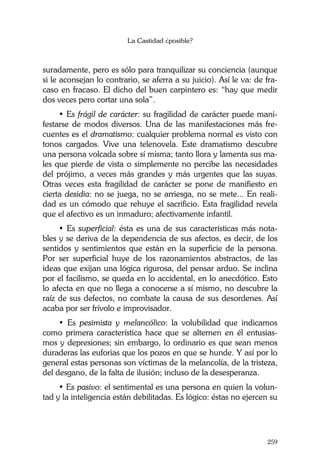 La Castidad ¿posible?
259
suradamente, pero es sólo para tranquilizar su conciencia (aunque
si le aconsejan lo contrario, se aferra a su juicio). Así le va: de fra-
caso en fracaso. El dicho del buen carpintero es: “hay que medir
dos veces pero cortar una sola”.
• Es frágil de carácter: su fragilidad de carácter puede mani-
festarse de modos diversos. Una de las manifestaciones más fre-
cuentes es el dramatismo: cualquier problema normal es visto con
tonos cargados. Vive una telenovela. Este dramatismo descubre
una persona volcada sobre sí misma; tanto llora y lamenta sus ma-
les que pierde de vista o simplemente no percibe las necesidades
del prójimo, a veces más grandes y más urgentes que las suyas.
Otras veces esta fragilidad de carácter se pone de manifiesto en
cierta desidia: no se juega, no se arriesga, no se mete... En reali-
dad es un cómodo que rehuye el sacrificio. Esta fragilidad revela
que el afectivo es un inmaduro; afectivamente infantil.
• Es superficial: ésta es una de sus características más nota-
bles y se deriva de la dependencia de sus afectos, es decir, de los
sentidos y sentimientos que están en la superficie de la persona.
Por ser superficial huye de los razonamientos abstractos, de las
ideas que exijan una lógica rigurosa, del pensar arduo. Se inclina
por el facilismo, se queda en lo accidental, en lo anecdótico. Esto
lo afecta en que no llega a conocerse a sí mismo, no descubre la
raíz de sus defectos, no combate la causa de sus desordenes. Así
acaba por ser frívolo e improvisador.
• Es pesimista y melancólico: la volubilidad que indicamos
como primera característica hace que se alternen en él entusias-
mos y depresiones; sin embargo, lo ordinario es que sean menos
duraderas las euforias que los pozos en que se hunde. Y así por lo
general estas personas son víctimas de la melancolía, de la tristeza,
del desgano, de la falta de ilusión; incluso de la desesperanza.
• Es pasivo: el sentimental es una persona en quien la volun-
tad y la inteligencia están debilitadas. Es lógico: éstas no ejercen su
 
