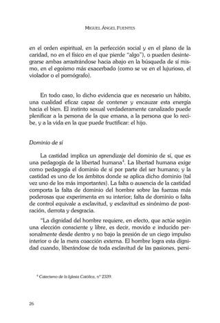 MIGUEL ÁNGEL FUENTES
26
en el orden espiritual, en la perfección social y en el plano de la
caridad, no en el físico en el que pierde “algo”), o pueden desinte-
grarse ambas arrastrándose hacia abajo en la búsqueda de sí mis-
mo, en el egoísmo más exacerbado (como se ve en el lujurioso, el
violador o el pornógrafo).
En todo caso, lo dicho evidencia que es necesario un hábito,
una cualidad eficaz capaz de contener y encauzar esta energía
hacia el bien. El instinto sexual verdaderamente canalizado puede
plenificar a la persona de la que emana, a la persona que lo reci-
be, y a la vida en la que puede fructificar: el hijo.
Dominio de sí
La castidad implica un aprendizaje del dominio de sí, que es
una pedagogía de la libertad humana4
. La libertad humana exige
como pedagogía el dominio de sí por parte del ser humano; y la
castidad es uno de los ámbitos donde se aplica dicho dominio (tal
vez uno de los más importantes). La falta o ausencia de la castidad
comporta la falta de dominio del hombre sobre las fuerzas más
poderosas que experimenta en su interior; falta de dominio o falta
de control equivale a esclavitud, y esclavitud es sinónimo de post-
ración, derrota y desgracia.
“La dignidad del hombre requiere, en efecto, que actúe según
una elección consciente y libre, es decir, movido e inducido per-
sonalmente desde dentro y no bajo la presión de un ciego impulso
interior o de la mera coacción externa. El hombre logra esta digni-
dad cuando, liberándose de toda esclavitud de las pasiones, persi-
4
Catecismo de la Iglesia Católica, nº 2339.
 