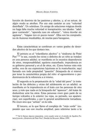 MIGUEL ÁNGEL FUENTES
260
función de dominio de las pasiones y afectos, y, al no actuar, de
algún modo se atrofian. Por eso este carácter es una “voluntad
desinflada”. Un veleidoso. Un amigo de soluciones mágicas donde
no haga falta mucha voluntad ni transpiración; sus ideales: “adel-
gace comiendo”, “aprenda ruso sin esfuerzo”, “cómo triunfar sin
agotarse”, “hágase rico en pocos meses”. Ellos son los comprado-
res de ilusiones irrealizables, de recetas para haraganes.
Estas características se combinan en varios grados de desor-
den afectivo de los que destaco tres.
El primero es el “infantilismo afectivo” o “síndrome de Peter
Pan”218
(o sea, cuando los vicios o defectos de un niño se instalan
en una persona adulta); se manifiesta en la excesiva dependencia
de otros, irresponsabilidad, egoísmo exacerbado, imprudencia en
su gobierno personal y en el de otros, etc. Como hemos visto más
arriba, una de sus expresiones lujuriosas es la masturbación, aquí
llamada con toda propiedad “ipsación” (búsqueda de sí mismo)
por tener la característica propia del niño: el egocentrismo o pre-
dominancia de la referencia a sí mismo.
El segundo es la perpetuación de la “edad del pavo” (o insta-
lación de los defectos y vicios del adolescente en un adulto): se
manifiesta en la imprudencia en el trato con las personas de otro
sexo, y más que nada en la búsqueda del “aparecer”, del tratar de
deslumbrar ante los otros. Estas personas viven gran parte de su
tiempo volcados a lo exterior (su ropa, su peinado, sus aparien-
cias), son superficiales, y por lo general sensiblemente tornadizos.
No viven sino que “actúan” en la vida.
El tercero, es lo que llamo el complejo de “viejo verde” (ex-
presión que uso con mucha amplitud, para referirme tanto a la
218
Así lo llaman algunos psiquiatras, como puede verse en el estudio de Aquilino Po-
laino-Lorente, ¿Síndrome de Peter Pan?, Desclée de Brouwer, Bilbao 1999.
 