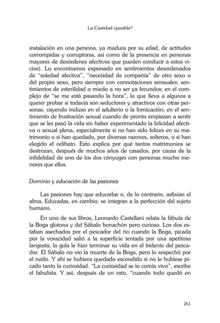 La Castidad ¿posible?
261
instalación en una persona, ya madura por su edad, de actitudes
corrompidas y corruptoras, así como de la presencia en personas
mayores de desórdenes afectivos que pueden conducir a estos vi-
cios). Lo encontramos expresado en sentimientos desordenados
de “soledad afectiva”, “necesidad de compañía” de otro sexo o
del propio sexo, pero siempre con connotaciones sensuales; sen-
timientos de esterilidad o miedo a no ser ya fecundos; en el com-
plejo de “se me está pasando la hora”, lo que lleva a algunos a
querer probar si todavía son seductores y atractivos con otras per-
sonas, cayendo incluso en el adulterio o la fornicación; en el sen-
timiento de frustración sexual cuando de pronto empiezan a sentir
que se les pasó la vida sin haber experimentado la felicidad afecti-
va o sexual plena, especialmente si no han sido felices en su ma-
trimonio o si han quedado, por diversas razones, solteros, o si han
elegido el celibato. Esto explica por qué tantos matrimonios se
destrozan, después de muchos años de casados, por causa de la
infidelidad de uno de los dos cónyuges con personas mucho me-
nores que ellos.
Dominio y educación de las pasiones
Las pasiones hay que educarlas o, de lo contrario, asfixian el
alma. Educadas, en cambio, se integran a la perfección del sujeto
humano.
En uno de sus libros, Leonardo Castellani relata la fábula de
la Boga glotona y del Sábalo bonachón pero curioso. Los dos es-
taban asechados por el pescador del río cuando la Boga, picada
por la voracidad salió a la superficie tentada por una apetitosa
langosta; la gula le hizo terminar su vida en el tridente del pesca-
dor. El Sábalo no vio la muerte de la Boga, pero lo sospechó por
el ruido. Y ahí se hubiera quedado escondido si no le hubiese pi-
cado tanto la curiosidad. “La curiosidad se lo comía vivo”, escribe
el fabulista. Y así, después de un rato, “cuando todo quedó en
 