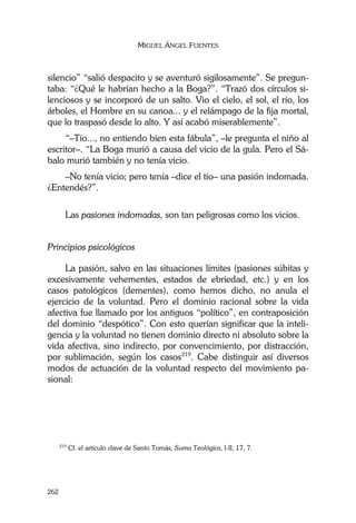 MIGUEL ÁNGEL FUENTES
262
silencio” “salió despacito y se aventuró sigilosamente”. Se pregun-
taba: “¿Qué le habrían hecho a la Boga?”. “Trazó dos círculos si-
lenciosos y se incorporó de un salto. Vio el cielo, el sol, el río, los
árboles, el Hombre en su canoa... y el relámpago de la fija mortal,
que lo traspasó desde lo alto. Y así acabó miserablemente”.
“–Tío..., no entiendo bien esta fábula”, –le pregunta el niño al
escritor–. “La Boga murió a causa del vicio de la gula. Pero el Sá-
balo murió también y no tenía vicio.
–No tenía vicio; pero tenía –dice el tío– una pasión indomada.
¿Entendés?”.
Las pasiones indomadas, son tan peligrosas como los vicios.
Principios psicológicos
La pasión, salvo en las situaciones límites (pasiones súbitas y
excesivamente vehementes, estados de ebriedad, etc.) y en los
casos patológicos (dementes), como hemos dicho, no anula el
ejercicio de la voluntad. Pero el dominio racional sobre la vida
afectiva fue llamado por los antiguos “político”, en contraposición
del dominio “despótico”. Con esto querían significar que la inteli-
gencia y la voluntad no tienen dominio directo ni absoluto sobre la
vida afectiva, sino indirecto, por convencimiento, por distracción,
por sublimación, según los casos219
. Cabe distinguir así diversos
modos de actuación de la voluntad respecto del movimiento pa-
sional:
219
Cf. el artículo clave de Santo Tomás, Suma Teológica, I-II, 17, 7.
 