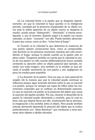 La Castidad ¿posible?
263
(a) La voluntad frente a la pasión que se despierta repenti-
namente, sin que la voluntad la haya querido ni la inteligencia
previsto, suscitada por la presencia (inesperada) de su objeto (co-
mo ante la súbita aparición de un objeto nocivo se despierta el
miedo), puede actuar “distrayendo”, “desviando” si intenta amor-
tiguarla; o, por el contrario, dejando seguir a la pasión sus cauces
naturales, es decir, “consentir” con ella. Puede también alimentar-
la para que crezca; como se dice: “echar leña al fuego”.
b) Cuando es la voluntad la que determina la existencia de
una pasión (pasión consecuente) tiene, como es comprensible,
más dominio en los primeros momentos mientras aún está encen-
diendo el fuego; aunque lo pierda cuando ya la pasión está en
pleno ardor. Tengamos también en cuenta que la voluntad es cau-
sa de una pasión no sólo cuando deliberadamente busca excitarla
centrando su atención sobre un objeto pasional (por ejemplo, mi-
rando una mala imagen), sino también en la medida en que ad-
vierte el posible nacimiento de una pasión y por negligencia no
pone los medios para impedirlo.
c) La duración de la pasión. Una vez que un acto pasional ha
surgido (de la manera que sea) la voluntad puede continuar su
influencia porque sigue teniendo dominio sobre lo que es esencial
a la pasión, aunque no siempre sea capaz de influir sobre los mo-
vimientos corporales que se verifican en determinadas pasiones.
Lo que es esencial a la pasión es la presencia del objeto que causa
la reacción del apetito sensible. Por eso, durante el desarrollo de la
pasión la voluntad puede alimentarla y excitarla, para lo cual no
tiene más que dejarse llevar por ella, manteniendo fija la atención,
la imaginación o los sentidos sobre el objeto. Pero puede también
intentar dominarla desviando la atención del objeto que la motiva
particularmente con “ideas directivas” que conduzcan a tener pre-
sente otros objetos o ideales elevados.
 