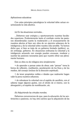 MIGUEL ÁNGEL FUENTES
264
Aplicaciones educativas
Con estos principios psicológicos la voluntad debe actuar en-
señoreando la vida afectiva.
(a) En las situaciones normales...
...Debemos usar enérgica y oportunamente nuestras faculta-
des superiores. Evidentemente tanto el combate contra las pasio-
nes desordenadas cuanto la moderación y el encauzamiento de
nuestros afectos al bien son obra de un ejercicio soberano de la
inteligencia y de la voluntad sobre nuestra vida sensible. Ya hemos
dicho que, si bien se trata de un gobierno limitado (político), es,
sin embargo, gobierno. En situaciones ordinarias la voluntad y la
inteligencia actuando con energía pueden encauzar, moderar y
suscitar las pasiones necesarias para que nuestro obrar sea plena-
mente humano.
Esto es obra no de milagros sino simplemente:
• de aprender a pensar antes de obrar; este “pensar” toma la
forma de reflexión, meditación, ponderación de los fines y de los
medios, del consejo (incluso de la dirección espiritual);
• de tener propósitos nobles e ideales que realmente hagan
valer la pena nuestros esfuerzos;
• de robustecer la voluntad con el espíritu de sacrificio, con el
saberse negar algunos gustos, con el olvido de sí mismo, con la
abnegación y el espíritu de mortificación, etc.
(b) Adquiriendo las virtudes morales.
Debemos convencernos de que, para la educación de los sen-
timientos o pasiones, no hay otro camino que la adquisición de las
 