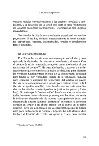 La Castidad ¿posible?
265
virtudes morales correspondientes a los apetitos (fortaleza y tem-
planza), y el desarrollo de la virtud que dicta la justa moderación
de los actos pasionales (la prudencia). Retomaremos esto un poco
más adelante.
Sin virtudes la vida humana es bestial y pasional (en sentido
peyorativo). Si no hay virtudes, necesariamente se crean caracte-
res caprichosos, egoístas, ensimismados, crueles o simplemente
fofos y estúpidos.
(c) La ayuda sobrenatural
Por último, hemos de tener en cuenta que, en la lucha y con-
quista de la afectividad, la naturaleza no se basta a sí misma. Con
el pecado de Adán la naturaleza cayó en un estado inferior al que
tenía antes del pecado220
. Ha quedado herida, o sea con un enfla-
quecimiento que se manifiesta a modo de dificultad para alcanzar
las verdades fundamentales (herida de la inteligencia), debilidad
para tender al bien verdadero (herida de la voluntad), flaqueza
para contener y encauzar las tendencias del apetito de placer
(herida de la concupiscencia) e incuria para realizar el bien difícil
(herida del apetito irascible). Estas heridas son en parte remedia-
das por las virtudes morales (prudencia, justicia, templanza y forta-
leza). Sin embargo, la “restauración” llevada a cabo por estas vir-
tudes humanas no es suficiente, puesto que el bautismo no anula
la inclinación desordenada de nuestra concupiscencia (más que
desordenada debería llamarse “anárquica” en cuanto su desorden
consiste en tender a su objeto propio –en sí bueno en el plano
sensible– pero sin la medida o sin las circunstancias que lo hacen
apto para perfeccionar al hombre). Esto nos ha sido dejado, dice
también el Concilio de Trento, ad agonem, o sea, para nuestra
220
Concilio de Trento, DS, 1511.
 