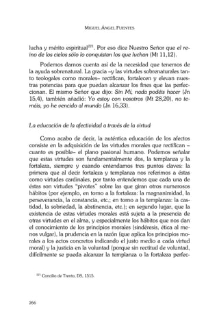 MIGUEL ÁNGEL FUENTES
266
lucha y mérito espiritual221
. Por eso dice Nuestro Señor que el re-
ino de los cielos sólo lo conquistan los que luchan (Mt 11,12).
Podemos darnos cuenta así de la necesidad que tenemos de
la ayuda sobrenatural. La gracia –y las virtudes sobrenaturales tan-
to teologales como morales– rectifican, fortalecen y elevan nues-
tras potencias para que puedan alcanzar los fines que las perfec-
cionan. El mismo Señor que dijo: Sin Mí, nada podéis hacer (Jn
15,4), también añadió: Yo estoy con vosotros (Mt 28,20), no te-
máis, yo he vencido al mundo (Jn 16,33).
La educación de la afectividad a través de la virtud
Como acabo de decir, la auténtica educación de los afectos
consiste en la adquisición de las virtudes morales que rectifican –
cuanto es posible– el plano pasional humano. Podemos señalar
que estas virtudes son fundamentalmente dos, la templanza y la
fortaleza, siempre y cuando entendamos tres puntos claves: la
primera que al decir fortaleza y templanza nos referimos a éstas
como virtudes cardinales, por tanto entendemos que cada una de
éstas son virtudes “pivotes” sobre las que giran otros numerosos
hábitos (por ejemplo, en torno a la fortaleza: la magnanimidad, la
perseverancia, la constancia, etc.; en torno a la templanza: la cas-
tidad, la sobriedad, la abstinencia, etc.); en segundo lugar, que la
existencia de estas virtudes morales está sujeta a la presencia de
otras virtudes en el alma, y especialmente los hábitos que nos dan
el conocimiento de los principios morales (sindéresis, ética al me-
nos vulgar), la prudencia en la razón (que aplica los principios mo-
rales a los actos concretos indicando el justo medio a cada virtud
moral) y la justicia en la voluntad (porque sin rectitud de voluntad,
difícilmente se pueda alcanzar la templanza o la fortaleza perfec-
221
Concilio de Trento, DS, 1515.
 