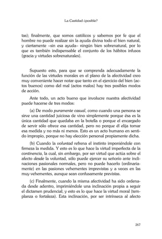 La Castidad ¿posible?
267
tas); finalmente, que somos católicos y sabemos por fe que el
hombre no puede realizar sin la ayuda divina todo el bien natural,
y ciertamente –sin esa ayuda– ningún bien sobrenatural, por lo
que es también indispensable el conjunto de los hábitos infusos
(gracia y virtudes sobrenaturales).
Supuesto esto, para que se comprenda adecuadamente la
función de las virtudes morales en el plano de la afectividad creo
muy conveniente hacer notar que tanto en el ejercicio del bien (ac-
tos buenos) como del mal (actos malos) hay tres posibles modos
de acción.
Ante todo, un acto bueno que involucre nuestra afectividad
puede hacerse de tres modos:
(a) De modo puramente casual, como cuando una persona se
sirve una cantidad juiciosa de vino simplemente porque ésa es la
única cantidad que quedaba en la botella o porque el encargado
de servir sólo ofrece esa cantidad, pero no porque él elija tomar
esa medida y no más ni menos. Esto es un acto humano en senti-
do impropio, porque no hay elección personal propiamente dicha.
(b) Cuando la voluntad refrena el instinto imponiéndole con
firmeza la medida. Y esto es lo que hace la virtud imperfecta de la
continencia, la cual, sin embargo, por ser virtud que actúa sobre el
afecto desde la voluntad, sólo puede ejercer su señorío ante incli-
naciones pasionales normales, pero no puede hacerlo (ordinaria-
mente) en las pasiones vehementes imprevistas y a veces en las
muy vehementes, aunque sean confusamente previstas.
(c) Finalmente, cuando la misma afectividad ha sido ordena-
da desde adentro, imprimiéndole una inclinación propia a seguir
el dictamen prudencial; y esto es lo que hace la virtud moral (tem-
planza o fortaleza). Esta inclinación, por ser intrínseca al afecto
 