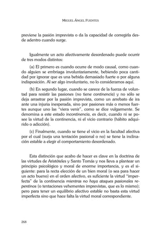 MIGUEL ÁNGEL FUENTES
268
previene la pasión imprevista o da la capacidad de corregirla des-
de adentro cuando surge.
Igualmente un acto afectivamente desordenado puede ocurrir
de tres modos distintos:
(a) El primero es cuando ocurre de modo causal, como cuan-
do alguien se embriaga involuntariamente, bebiendo poca canti-
dad por ignorar que es una bebida demasiado fuerte o por alguna
indisposición. Al ser algo involuntario, no lo consideramos aquí.
(b) En segundo lugar, cuando se carece de la fuerza de volun-
tad para resistir las pasiones (no tiene continencia) y no sólo se
deja arrastrar por la pasión imprevista, como un arrebato de ira
ante una injuria inesperada, sino por pasiones más o menos fuer-
tes aunque uno las “viera venir”, como se dice vulgarmente. Se
denomina a este estado incontinencia, es decir, cuando ni se po-
see la virtud de la continencia, ni el vicio contrario (hábito adqui-
rido o adicción).
(c) Finalmente, cuando se tiene el vicio en la facultad afectiva
por el cual (surja una tentación pasional o no) se tiene la inclina-
ción estable a elegir el comportamiento desordenado.
Esta distinción que acabo de hacer es clave en la doctrina de
las virtudes de Aristóteles y Santo Tomás y nos lleva a plantear un
principio psicológico y moral de enorme importancia, y es el si-
guiente: para la recta elección de un bien moral (o sea para hacer
un acto bueno) en el orden afectivo, es suficiente la virtud “imper-
fecta” de la continencia mientras no haya ataques pasionales re-
pentinos (o tentaciones vehementes imprevistas, que es lo mismo);
pero para tener un equilibrio afectivo estable no basta esta virtud
imperfecta sino que hace falta la virtud moral correspondiente.
 