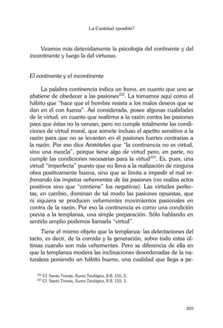 La Castidad ¿posible?
269
Veamos más detenidamente la psicología del continente y del
incontinente y luego la del virtuoso.
El continente y el incontinente
La palabra continencia indica un freno, en cuanto que uno se
abstiene de obedecer a las pasiones222
. La tomamos aquí como el
hábito que “hace que el hombre resista a los malos deseos que se
dan en él con fuerza”. Así considerada, posee algunas cualidades
de la virtud, en cuanto que reafirma a la razón contra las pasiones
para que éstas no la venzan, pero no cumple totalmente las condi-
ciones de virtud moral, que somete incluso el apetito sensitivo a la
razón para que no se levanten en él pasiones fuertes contrarias a
la razón. Por eso dice Aristóteles que “la continencia no es virtud,
sino una mezcla”, porque tiene algo de virtud pero, en parte, no
cumple las condiciones necesarias para la virtud223
. Es, pues, una
virtud “imperfecta” puesto que no lleva a la realización de ninguna
obra positivamente buena, sino que se limita a impedir el mal re-
frenando los ímpetus vehementes de las pasiones (no realiza actos
positivos sino que “contiene” los negativos). Las virtudes perfec-
tas, en cambio, dominan de tal modo las pasiones opuestas, que
ni siquiera se producen vehementes movimientos pasionales en
contra de la razón. Por eso la continencia es como una condición
previa a la templanza, una simple preparación. Sólo hablando en
sentido amplio podemos llamarla “virtud”.
Tiene el mismo objeto que la templanza: las delectaciones del
tacto, es decir, de la comida y la generación, sobre todo estas úl-
timas cuando son más vehementes. Pero se diferencia de ella en
que la templanza modera las inclinaciones desordenadas de la na-
turaleza poniendo un hábito bueno, una cualidad que llega a pe-
222
Cf. Santo Tomás, Suma Teológica, II-II, 155, 2.
223
Cf. Santo Tomás, Suma Teológica, II-II, 155, 1.
 