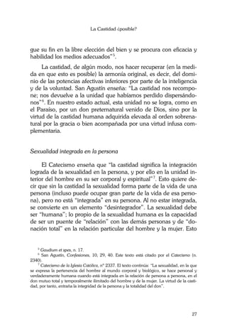 La Castidad ¿posible?
27
gue su fin en la libre elección del bien y se procura con eficacia y
habilidad los medios adecuados”5
.
La castidad, de algún modo, nos hacer recuperar (en la medi-
da en que esto es posible) la armonía original, es decir, del domi-
nio de las potencias afectivas inferiores por parte de la inteligencia
y de la voluntad. San Agustín enseña: “La castidad nos recompo-
ne; nos devuelve a la unidad que habíamos perdido dispersándo-
nos”6
. En nuestro estado actual, esta unidad no se logra, como en
el Paraíso, por un don preternatural venido de Dios, sino por la
virtud de la castidad humana adquirida elevada al orden sobrena-
tural por la gracia o bien acompañada por una virtud infusa com-
plementaria.
Sexualidad integrada en la persona
El Catecismo enseña que “la castidad significa la integración
lograda de la sexualidad en la persona, y por ello en la unidad in-
terior del hombre en su ser corporal y espiritual”7
. Esto quiere de-
cir que sin la castidad la sexualidad forma parte de la vida de una
persona (incluso puede ocupar gran parte de la vida de esa perso-
na), pero no está “integrada” en su persona. Al no estar integrada,
se convierte en un elemento “desintegrador”. La sexualidad debe
ser “humana”; lo propio de la sexualidad humana es la capacidad
de ser un puente de “relación” con las demás personas y de “do-
nación total” en la relación particular del hombre y la mujer. Esto
5
Gaudium et spes, n. 17.
6
San Agustín, Confesiones, 10, 29, 40. Este texto está citado por el Catecismo (n.
2340).
7
Catecismo de la Iglesia Católica, nº 2337. El texto continúa: “La sexualidad, en la que
se expresa la pertenencia del hombre al mundo corporal y biológico, se hace personal y
verdaderamente humana cuando está integrada en la relación de persona a persona, en el
don mutuo total y temporalmente ilimitado del hombre y de la mujer. La virtud de la casti-
dad, por tanto, entraña la integridad de la persona y la totalidad del don”.
 