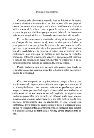 MIGUEL ÁNGEL FUENTES
272
Como puede observarse, cuando hay un hábito en la misma
potencia afectiva el razonamiento es directo, con sólo tres proposi-
ciones. Ya sea el virtuoso porque la virtud residente en el apetito
inclina a éste al fin mismo que propone la razón por medio de la
prudencia; ya sea el vicioso porque su mal hábito lo inclina a ma-
nejarse por los principios y criterios de su concupiscencia viciada.
En cambio cuando en la afectividad ni hay vicio ni virtud (que
es el mejor de los peores casos), tenemos siempre una lucha de
principios entre lo que quiere la razón y lo que desea la pasión
(porque no podemos vivir sin sufrir pasiones). Sólo que aquí ca-
ben dos posibilidades: la primera, si existe esta semi-virtud de la
continencia, que más que un hábito es una fuerza de voluntad
particular, entonces termina por vencer el juicio racional (siempre
y cuando las pasiones no sean vehementes ni repentinas) o la in-
clinación pasional cuando es inesperada, o muy fogosa.
Puede deducirse que una persona sólo puede estar fijada en
el equilibrio afectivo cuando posee las virtudes propias que perfec-
cionan la afectividad.
Creo que este punto es muy importante, porque solemos con-
fundir a menudo la persona continente con la persona virtuosa. Y
no son equivalentes. Una persona particular es posible que por su
temperamento, por su edad, o por otras condiciones intrínsecas o
extrínsecas, no se encuentre a menudo agitada por algunos mo-
vimientos pasionales (por ejemplo, un niño no suele experimentar
movimientos sexuales vehementes), y por este motivo puede con-
siderarse erróneamente que su afectividad en este terreno está
controlada. Pero llegan los cambios fisiológicos, o aparecen tenta-
ciones no experimentadas anteriormente, o cualquier cosa similar,
y el edificio afectivo se tambalea si no hay virtud propiamente di-
cha.
 