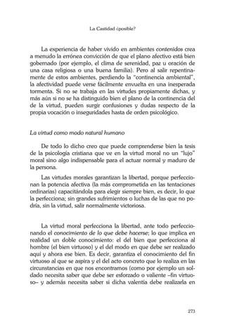 La Castidad ¿posible?
273
La experiencia de haber vivido en ambientes contenidos crea
a menudo la errónea convicción de que el plano afectivo está bien
gobernado (por ejemplo, el clima de serenidad, paz u oración de
una casa religiosa o una buena familia). Pero al salir repentina-
mente de estos ambientes, perdiendo la “continencia ambiental”,
la afectividad puede verse fácilmente envuelta en una inesperada
tormenta. Si no se trabaja en las virtudes propiamente dichas, y
más aún si no se ha distinguido bien el plano de la continencia del
de la virtud, pueden surgir confusiones y dudas respecto de la
propia vocación o inseguridades hasta de orden psicológico.
La virtud como modo natural humano
De todo lo dicho creo que puede comprenderse bien la tesis
de la psicología cristiana que ve en la virtud moral no un “lujo”
moral sino algo indispensable para el actuar normal y maduro de
la persona.
Las virtudes morales garantizan la libertad, porque perfeccio-
nan la potencia afectiva (la más comprometida en las tentaciones
ordinarias) capacitándola para elegir siempre bien, es decir, lo que
la perfecciona; sin grandes sufrimientos o luchas de las que no po-
dría, sin la virtud, salir normalmente victoriosa.
La virtud moral perfecciona la libertad, ante todo perfeccio-
nando el conocimiento de lo que debe hacerse; lo que implica en
realidad un doble conocimiento: el del bien que perfecciona al
hombre (el bien virtuoso) y el del modo en que debe ser realizado
aquí y ahora ese bien. Es decir, garantiza el conocimiento del fin
virtuoso al que se aspira y el del acto concreto que lo realiza en las
circunstancias en que nos encontramos (como por ejemplo un sol-
dado necesita saber que debe ser esforzado o valiente –fin virtuo-
so– y además necesita saber si dicha valentía debe realizarla en
 