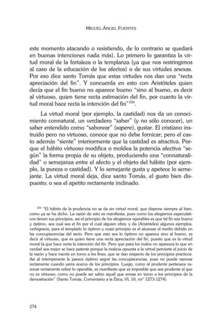 MIGUEL ÁNGEL FUENTES
274
este momento atacando o resistiendo, de lo contrario se quedará
en buenas intenciones nada más). Lo primero lo garantiza la vir-
tud moral de la fortaleza o la templanza (ya que nos restringimos
al caso de la educación de los afectos) o de sus virtudes anexas.
Por eso dice santo Tomás que estas virtudes nos dan una “recta
apreciación del fin”. Y concuerda en esto con Aristóteles quien
decía que el fin bueno no aparece bueno “sino al bueno, es decir
al virtuoso, quien tiene recta estimación del fin, por cuanto la vir-
tud moral hace recta la intención del fin”226
.
La virtud moral (por ejemplo, la castidad) nos da un conoci-
miento connatural, un verdadero “saber” (y no sólo conocer), un
saber entendido como “saborear” (sapere), gustar. El cristiano ins-
truido pero no virtuoso, conoce que no debe fornicar; pero el cas-
to además “siente” interiormente que la castidad es atractiva. Por-
que el hábito virtuoso modifica o moldea la potencia afectiva “se-
gún” la forma propia de su objeto, produciendo una “connaturali-
dad” o semejanza entre el afecto y el objeto del hábito (por ejem-
plo, la pureza o castidad). Y lo semejante gusta y apetece lo seme-
jante. La virtud moral deja, dice santo Tomás, el gusto bien dis-
puesto; o sea el apetito rectamente inclinado.
226
“El hábito de la prudencia no se da sin virtud moral, que dispone siempre al bien,
como ya se ha dicho. La razón de esto es manifiesta, pues como los silogismos especulati-
vos tienen sus principios, así el principio de los silogismos operables es que tal fin sea bueno
y óptimo, sea cual sea el fin por el cual alguien obra; y da (Aristóteles) algunos ejemplos,
verbigracia, para el templado lo óptimo y cuasi principio es el alcanzar el medio debido en
las concupiscencias del tacto. Pero que esto sea lo óptimo no aparece sino al bueno, es
decir al virtuoso, que es quien tiene una recta apreciación del fin, puesto que es la virtud
moral la que hace recta la intención del fin. Pero que para los malos no aparezca lo que en
verdad sea mejor se hace patente porque la malicia opuesta a la virtud pervierte el juicio de
la razón y hace mentir en torno a los fines, que se dan respecto de los principios prácticos.
Así al intemperante le parece óptimo seguir las concupiscencias, pues no puede razonar
rectamente cuando yerra acerca de los principios. Luego, como al prudente pertenece ra-
zonar rectamente sobre lo operable, es manifiesto que es imposible que sea prudente el que
no es virtuoso, como no puede ser sabio aquél que errase en torno a los principios de la
demostración” (Santo Tomás, Comentario a la Ética, VI, 10, nnº 1273-1274).
 