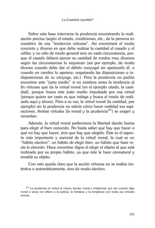 La Castidad ¿posible?
275
Sobre esta base interviene la prudencia encontrando la reali-
zación precisa (según el estado, condiciones, etc., de la persona en
cuestión) de esa “tendencia virtuosa”. Así encontrará el modo
concreto y diverso en que debe realizar la castidad el casado y el
célibe; y no sólo de modo general sino en cada circunstancia, por-
que el casado deberá ejercer su castidad de modos muy diversos
según las circunstancias lo requieran (así por ejemplo, de modo
diverso cuando debe dar el débito conyugal sin apetecerlo él, o
cuando en cambio lo apetece; respetando las disposiciones o in-
disposiciones de su cónyuge, etc.). Pero la prudencia no podría
encontrar este “justo medio” si no existiera antes la tendencia al
fin virtuoso que da la virtud moral (en el ejemplo citado, la casti-
dad), porque busca este justo medio impulsada por esa virtud
(porque quiere ser casto es que indaga y busca el modo de reali-
zarlo aquí y ahora). Pero a su vez, la virtud moral (la castidad, por
ejemplo) sin la prudencia no sabría cómo hacer realidad sus aspi-
raciones. Ambas virtudes (la moral y la prudencia227
) se exigen y
necesitan.
Además, la virtud moral perfecciona la libertad dando fuerza
para elegir el bien conocido. No basta saber qué hay que hacer o
qué no hay que hacer, sino que hay que elegirlo. Éste es el aspec-
to más importante y esencial de la virtud moral, la cual es un
“hábito electivo”: un hábito de elegir bien, un hábito que hace re-
cta la elección. Hace encontrar digno el elegir el objeto al que está
inclinada por su propio hábito, ya que éste le hace connatural y
amable su objeto.
Con esto queda claro que la acción virtuosa no se realiza ins-
tintiva o automáticamente, sino de modo electivo.
227
La prudencia es virtud al mismo tiempo moral e intelectual, por eso cuando digo
moral a secas me refiero a la justicia, la fortaleza y la templanza con todas sus virtudes
anexas.
 