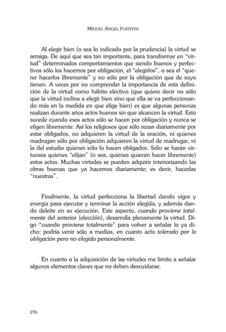 MIGUEL ÁNGEL FUENTES
276
Al elegir bien (o sea lo indicado por la prudencia) la virtud se
arraiga. De aquí que sea tan importante, para transformar en “vir-
tud” determinados comportamientos que siendo buenos y perfec-
tivos sólo los hacemos por obligación, el “elegirlos”, o sea el “que-
rer hacerlos libremente” y no sólo por la obligación que de suyo
tienen. A veces por no comprender la importancia de esta defini-
ción de la virtud como hábito electivo (que quiere decir no sólo
que la virtud inclina a elegir bien sino que ella se va perfeccionan-
do más en la medida en que elige bien) es que algunas personas
realizan durante años actos buenos sin que alcancen la virtud. Esto
sucede cuando esos actos sólo se hacen por obligación y nunca se
eligen libremente. Así los religiosos que sólo rezan diariamente por
estar obligados, no adquieren la virtud de la oración, ni quienes
madrugan sólo por obligación adquieren la virtud de madrugar, ni
la del estudio quienes sólo lo hacen obligados. Sólo se harán vir-
tuosos quienes “elijan” (o sea, quienes quieran hacer libremente)
estos actos. Muchas virtudes se pueden adquirir interiorizando las
obras buenas que ya hacemos diariamente; es decir, hacerlas
“nuestras”.
Finalmente, la virtud perfecciona la libertad dando vigor y
energía para ejecutar y terminar la acción elegida, y además dan-
do deleite en su ejecución. Este aspecto, cuando proviene total-
mente del anterior (elección), desarrolla plenamente la virtud. Di-
go “cuando proviene totalmente” para volver a señalar lo ya di-
cho: podría venir sólo a medias, en cuanto acto tolerado por la
obligación pero no elegido personalmente.
En cuanto a la adquisición de las virtudes me limito a señalar
algunos elementos claves que no deben descuidarse:
 