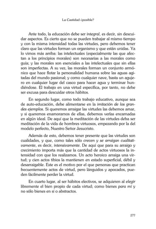 La Castidad ¿posible?
277
Ante todo, la educación debe ser integral, es decir, sin descui-
dar aspectos. Es cierto que no se pueden trabajar al mismo tiempo
y con la misma intensidad todas las virtudes, pero debemos tener
claro que las virtudes forman un organismo y que están unidas. Ya
lo vimos más arriba: las intelectuales (especialmente las que afec-
tan a los principios morales) son necesarias a las morales como
guía; y las morales son esenciales a las intelectuales que sin ellas
son imperfectas. A su vez, las morales forman un conjunto armó-
nico que hace flotar la personalidad humana sobre las aguas agi-
tadas del mundo pasional; y como cualquier nave, basta un aguje-
ro en cualquier lugar del casco para hacer agua y terminar hun-
diéndose. El trabajo en una virtud específica, por tanto, no debe
ser excusa para descuidar otros hábitos.
En segundo lugar, como todo trabajo educativo, aunque sea
de auto-educación, debe alimentarse en la imitación de los gran-
des ejemplos. Si queremos arraigar las virtudes las debemos amar,
y si queremos enamorarnos de ellas, debemos verlas encarnadas
en algún ideal. De aquí que la meditación de las virtudes deba ser
meditación de la vida de hombres virtuosos, empezando por la del
modelo perfecto, Nuestro Señor Jesucristo.
Además de esto, debemos tener presente que las virtudes son
cualidades, y que, como tales sólo crecen y se arraigan cualitati-
vamente, es decir, intensivamente. De aquí que para su arraigo y
crecimiento importa más que la cantidad de actos virtuosos la in-
tensidad con que los realizamos. Un acto heroico arraiga una vir-
tud; y cien actos tibios la mantienen en estado superficial, débil y
desarraigable. Este es el motivo por el que personas que practican
frecuentemente actos de virtud, pero lánguidos y apocados, pue-
den fácilmente perder la virtud.
En cuarto lugar, al ser hábitos electivos, se adquieren al elegir
libremente el bien propio de cada virtud; como bienes para mí y
no sólo bienes en sí o abstractos.
 