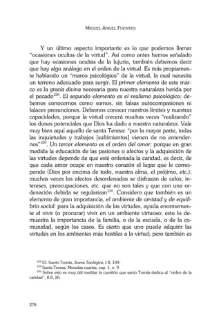 MIGUEL ÁNGEL FUENTES
278
Y un último aspecto importante es lo que podemos llamar
“ocasiones ocultas de la virtud”. Así como antes hemos señalado
que hay ocasiones ocultas de la lujuria, también debemos decir
que hay algo análogo en el orden de la virtud. Es más propiamen-
te hablando un “marco psicológico” de la virtud, la cual necesita
un terreno adecuado para surgir. El primer elemento de este mar-
co es la gracia divina necesaria para nuestra naturaleza herida por
el pecado228
. El segundo elemento es el realismo psicológico: de-
bemos conocernos como somos, sin falsas autocompasiones ni
falaces presunciones. Debemos conocer nuestros límites y nuestras
capacidades, porque la virtud crecerá muchas veces “realizando”
los dones potenciales que Dios ha dado a nuestra naturaleza. Vale
muy bien aquí aquello de santa Teresa: “por la mayor parte, todas
las inquietudes y trabajos [sufrimientos] vienen de no entender-
nos”229
. Un tercer elemento es el orden del amor: porque en gran
medida la educación de las pasiones o afectos y la adquisición de
las virtudes depende de que esté ordenada la caridad, es decir, de
que cada amor ocupe en nuestro corazón el lugar que le corres-
ponde (Dios por encima de todo, nuestra alma, el prójimo, etc.);
muchas veces los afectos desordenados se disfrazan de celos, in-
tereses, preocupaciones, etc. que no son tales y que con una or-
denación debida se regularizan230
. Considero que también es un
elemento de gran importancia, el ambiente de amistad y de equili-
brio social: para la adquisición de las virtudes, ayuda enormemen-
te el vivir (o procurar) vivir en un ambiente virtuoso; esto lo de-
muestra la importancia de la familia, o de la escuela, o de la co-
munidad, según los casos. Es cierto que uno puede adquirir las
virtudes en los ambientes más hostiles a la virtud; pero también es
228
Cf. Santo Tomás, Suma Teológica, I-II, 109.
229
Santa Teresa, Moradas cuartas, cap. 1, n. 9.
230
Sobre esto es muy útil meditar la cuestión que santo Tomás dedica al “orden de la
caridad”, II-II, 26.
 