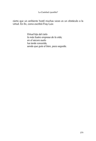 La Castidad ¿posible?
279
cierto que un ambiente hostil muchas veces es un obstáculo a la
virtud. En fin, como escribió Fray Luis:
Virtud hija del cielo
la más ilustre empresa de la vida;
en el escuro suelo
luz tarde conocida,
senda que guía al bien, poco seguida.
 