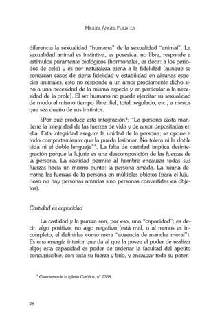 MIGUEL ÁNGEL FUENTES
28
diferencia la sexualidad “humana” de la sexualidad “animal”. La
sexualidad animal es instintiva, es posesiva, no libre, responde a
estímulos puramente biológicos (hormonales, es decir: a los perío-
dos de celo) y es por naturaleza ajena a la fidelidad (aunque se
conozcan casos de cierta fidelidad y estabilidad en algunas espe-
cies animales, esto no responde a un amor propiamente dicho si-
no a una necesidad de la misma especie y en particular a la nece-
sidad de la prole). El ser humano no puede ejercitar su sexualidad
de modo al mismo tiempo libre, fiel, total, regulado, etc., a menos
que sea dueño de sus instintos.
¿Por qué produce esta integración?: “La persona casta man-
tiene la integridad de las fuerzas de vida y de amor depositadas en
ella. Esta integridad asegura la unidad de la persona; se opone a
todo comportamiento que la pueda lesionar. No tolera ni la doble
vida ni el doble lenguaje”8
. La falta de castidad implica desinte-
gración porque la lujuria es una descomposición de las fuerzas de
la persona. La castidad permite al hombre encauzar todas sus
fuerzas hacia un mismo punto: la persona amada. La lujuria de-
rrama las fuerzas de la persona en múltiples objetos (para el luju-
rioso no hay personas amadas sino personas convertidas en obje-
tos).
Castidad es capacidad
La castidad y la pureza son, por eso, una “capacidad”; es de-
cir, algo positivo, no algo negativo (está mal, o al menos es in-
completo, el definirlas como mera “ausencia de mancha moral”).
Es una energía interior que da al que la posee el poder de realizar
algo; esta capacidad es poder de ordenar la facultad del apetito
concupiscible, con toda su fuerza y brío, y encauzar toda su poten-
8
Catecismo de la Iglesia Católica, nº 2338.
 