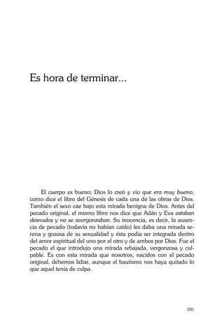 La Castidad ¿posible?
281
Es hora de terminar...
El cuerpo es bueno; Dios lo creó y vio que era muy bueno,
como dice el libro del Génesis de cada una de las obras de Dios.
También el sexo cae bajo esta mirada benigna de Dios. Antes del
pecado original, el mismo libro nos dice que Adán y Eva estaban
desnudos y no se avergonzaban. Su inocencia, es decir, la ausen-
cia de pecado (todavía no habían caído) les daba una mirada se-
rena y gozosa de su sexualidad y ésta podía ser integrada dentro
del amor espiritual del uno por el otro y de ambos por Dios. Fue el
pecado el que introdujo una mirada rebajada, vergonzosa y cul-
pable. Es con esta mirada que nosotros, nacidos con el pecado
original, debemos lidiar, aunque el bautismo nos haya quitado lo
que aquel tenía de culpa.
 