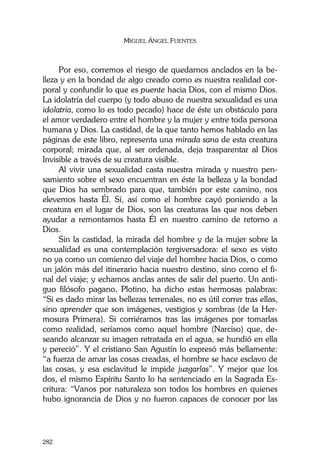 MIGUEL ÁNGEL FUENTES
282
Por eso, corremos el riesgo de quedarnos anclados en la be-
lleza y en la bondad de algo creado como es nuestra realidad cor-
poral y confundir lo que es puente hacia Dios, con el mismo Dios.
La idolatría del cuerpo (y todo abuso de nuestra sexualidad es una
idolatría, como lo es todo pecado) hace de éste un obstáculo para
el amor verdadero entre el hombre y la mujer y entre toda persona
humana y Dios. La castidad, de la que tanto hemos hablado en las
páginas de este libro, representa una mirada sana de esta creatura
corporal; mirada que, al ser ordenada, deja trasparentar al Dios
Invisible a través de su creatura visible.
Al vivir una sexualidad casta nuestra mirada y nuestro pen-
samiento sobre el sexo encuentran en éste la belleza y la bondad
que Dios ha sembrado para que, también por este camino, nos
elevemos hasta Él. Sí, así como el hombre cayó poniendo a la
creatura en el lugar de Dios, son las creaturas las que nos deben
ayudar a remontarnos hasta Él en nuestro camino de retorno a
Dios.
Sin la castidad, la mirada del hombre y de la mujer sobre la
sexualidad es una contemplación tergiversadora: el sexo es visto
no ya como un comienzo del viaje del hombre hacia Dios, o como
un jalón más del itinerario hacia nuestro destino, sino como el fi-
nal del viaje; y echamos anclas antes de salir del puerto. Un anti-
guo filósofo pagano, Plotino, ha dicho estas hermosas palabras:
“Si es dado mirar las bellezas terrenales, no es útil correr tras ellas,
sino aprender que son imágenes, vestigios y sombras (de la Her-
mosura Primera). Si corriéramos tras las imágenes por tomarlas
como realidad, seríamos como aquel hombre (Narciso) que, de-
seando alcanzar su imagen retratada en el agua, se hundió en ella
y pereció”. Y el cristiano San Agustín lo expresó más bellamente:
“a fuerza de amar las cosas creadas, el hombre se hace esclavo de
las cosas, y esa esclavitud le impide juzgarlas”. Y mejor que los
dos, el mismo Espíritu Santo lo ha sentenciado en la Sagrada Es-
critura: “Vanos por naturaleza son todos los hombres en quienes
hubo ignorancia de Dios y no fueron capaces de conocer por las
 