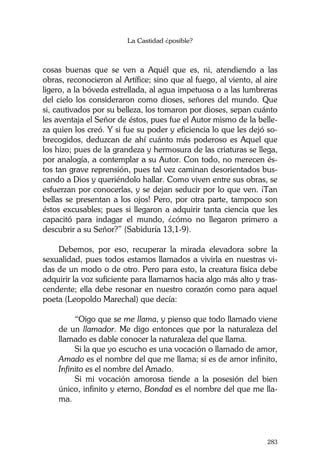 La Castidad ¿posible?
283
cosas buenas que se ven a Aquél que es, ni, atendiendo a las
obras, reconocieron al Artífice; sino que al fuego, al viento, al aire
ligero, a la bóveda estrellada, al agua impetuosa o a las lumbreras
del cielo los consideraron como dioses, señores del mundo. Que
si, cautivados por su belleza, los tomaron por dioses, sepan cuánto
les aventaja el Señor de éstos, pues fue el Autor mismo de la belle-
za quien los creó. Y si fue su poder y eficiencia lo que les dejó so-
brecogidos, deduzcan de ahí cuánto más poderoso es Aquel que
los hizo; pues de la grandeza y hermosura de las criaturas se llega,
por analogía, a contemplar a su Autor. Con todo, no merecen és-
tos tan grave reprensión, pues tal vez caminan desorientados bus-
cando a Dios y queriéndolo hallar. Como viven entre sus obras, se
esfuerzan por conocerlas, y se dejan seducir por lo que ven. ¡Tan
bellas se presentan a los ojos! Pero, por otra parte, tampoco son
éstos excusables; pues si llegaron a adquirir tanta ciencia que les
capacitó para indagar el mundo, ¿cómo no llegaron primero a
descubrir a su Señor?” (Sabiduría 13,1-9).
Debemos, por eso, recuperar la mirada elevadora sobre la
sexualidad, pues todos estamos llamados a vivirla en nuestras vi-
das de un modo o de otro. Pero para esto, la creatura física debe
adquirir la voz suficiente para llamarnos hacia algo más alto y tras-
cendente; ella debe resonar en nuestro corazón como para aquel
poeta (Leopoldo Marechal) que decía:
“Oigo que se me llama, y pienso que todo llamado viene
de un llamador. Me digo entonces que por la naturaleza del
llamado es dable conocer la naturaleza del que llama.
Si la que yo escucho es una vocación o llamado de amor,
Amado es el nombre del que me llama; si es de amor infinito,
Infinito es el nombre del Amado.
Si mi vocación amorosa tiende a la posesión del bien
único, infinito y eterno, Bondad es el nombre del que me lla-
ma.
 