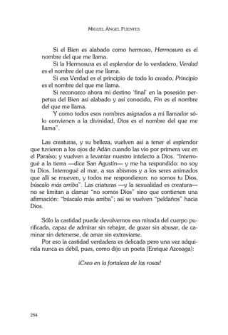 MIGUEL ÁNGEL FUENTES
284
Si el Bien es alabado como hermoso, Hermosura es el
nombre del que me llama.
Si la Hermosura es el esplendor de lo verdadero, Verdad
es el nombre del que me llama.
Si esa Verdad es el principio de todo lo creado, Principio
es el nombre del que me llama.
Si reconozco ahora mi destino ‘final’ en la posesión per-
petua del Bien así alabado y así conocido, Fin es el nombre
del que me llama.
Y como todos esos nombres asignados a mi llamador só-
lo convienen a la divinidad, Dios es el nombre del que me
llama”.
Las creaturas, y su belleza, vuelven así a tener el esplendor
que tuvieron a los ojos de Adán cuando las vio por primera vez en
el Paraíso; y vuelven a levantar nuestro intelecto a Dios. “Interro-
gué a la tierra —dice San Agustín— y me ha respondido: no soy
tu Dios. Interrogué al mar, a sus abismos y a los seres animados
que allí se mueven, y todos me respondieron: no somos tu Dios,
búscalo más arriba”. Las criaturas —y la sexualidad es creatura—
no se limitan a clamar “no somos Dios” sino que contienen una
afirmación: “búscalo más arriba”; así se vuelven “peldaños” hacia
Dios.
Sólo la castidad puede devolvernos esa mirada del cuerpo pu-
rificada, capaz de admirar sin rebajar, de gozar sin abusar, de ca-
minar sin detenerse, de amar sin extraviarse.
Por eso la castidad verdadera es delicada pero una vez adqui-
rida nunca es débil, pues, como dijo un poeta (Enrique Azcoaga):
¡Creo en la fortaleza de las rosas!
 
