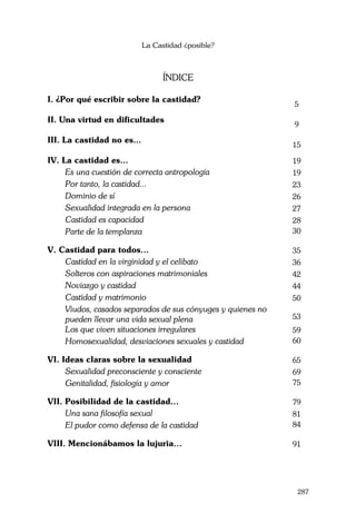 La Castidad ¿posible?
287
ÍNDICE
I. ¿Por qué escribir sobre la castidad?
5
II. Una virtud en dificultades
9
III. La castidad no es...
15
IV. La castidad es... 19
Es una cuestión de correcta antropología 19
Por tanto, la castidad... 23
Dominio de sí 26
Sexualidad integrada en la persona 27
Castidad es capacidad 28
Parte de la templanza 30
V. Castidad para todos… 35
Castidad en la virginidad y el celibato 36
Solteros con aspiraciones matrimoniales 42
Noviazgo y castidad 44
Castidad y matrimonio 50
Viudos, casados separados de sus cónyuges y quienes no
pueden llevar una vida sexual plena 53
Los que viven situaciones irregulares 59
Homosexualidad, desviaciones sexuales y castidad 60
VI. Ideas claras sobre la sexualidad 65
Sexualidad preconsciente y consciente 69
Genitalidad, fisiología y amor 75
VII. Posibilidad de la castidad… 79
Una sana filosofía sexual 81
El pudor como defensa de la castidad 84
VIII. Mencionábamos la lujuria… 91
 