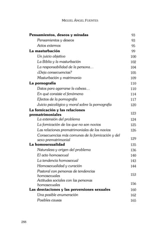 MIGUEL ÁNGEL FUENTES
288
Pensamientos, deseos y miradas 93
Pensamientos y deseos 93
Actos externos 95
La masturbación 99
Un juicio objetivo 100
La Biblia y la masturbación 102
La responsabilidad de la persona… 104
¿Deja consecuencias? 105
Masturbación y matrimonio 109
La pornografía 110
Datos para agarrarse la cabeza… 110
En qué consiste el fenómeno 114
Efectos de la pornografía 117
Juicio psicológico y moral sobre la pornografía 120
La fornicación y las relaciones
prematrimoniales 123
La extensión del problema 124
La fornicación de los que no son novios 125
Las relaciones prematrimoniales de los novios 126
Consecuencias más comunes de la fornicación y del
sexo prematrimonial 129
La homosexualidad 135
Naturaleza y origen del problema 136
El acto homosexual 140
La tendencia homosexual 143
Homosexualidad y curación 144
Pastoral con personas de tendencias
homosexuales 153
Actitudes sociales con las personas
homosexuales 156
Las desviaciones y las perversiones sexuales 160
Una posible enumeración 162
Posibles causas 165
 