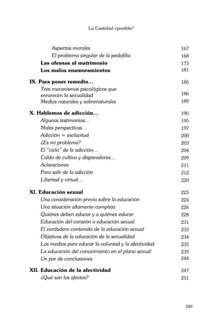 La Castidad ¿posible?
289
Aspectos morales 167
El problema singular de la pedofilia 168
Las ofensas al matrimonio 173
Los malos enamoramientos 181
IX. Para poner remedio… 185
Tres mecanismos psicológicos que
enrarecen la sexualidad 186
Medios naturales y sobrenaturales 189
X. Hablemos de adicción… 195
Algunos testimonios… 195
Malas perspectivas… 197
Adicción = esclavitud 200
¿Es mi problema? 203
El “ciclo” de la adicción… 204
Caldo de cultivo y disparadores… 209
Aclaraciones 211
Para salir de la adicción 212
Libertad y virtud… 220
XI. Educación sexual 223
Una consideración previa sobre la educación 224
Una situación altamente compleja 226
Quiénes deben educar y a quiénes educar 228
Educación del corazón o educación sexual 231
El verdadero contenido de la educación sexual 233
Objetivos de la educación de la sexualidad 234
Los medios para educar la voluntad y la afectividad 235
La educación del conocimiento en el plano sexual 239
Un par de conclusiones 244
XII. Educación de la afectividad 247
¿Qué son los afectos? 251
 