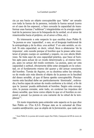 La Castidad ¿posible?
29
cia ya sea hacia un objeto concupiscible que “debe” ser amado
con toda la fuerza de la persona, incluida la fuerza sexual (como
en el caso de los esposos), o bien concede la capacidad de trans-
formar esas fuerzas (“sublimar”) integrándolas en la energía espiri-
tual de la persona (sea en la búsqueda de la verdad, en el amor de
misericordia hacia el prójimo, en el amor a Dios, etc.).
Es interesante a este respecto lo que escribía Juan Pablo II:
“la pureza es una ‘capacidad’, o sea, en el lenguaje tradicional de
la antropología y de la ética: una actitud. Y en este sentido, es vir-
tud. Si esta capacidad, es decir, virtud, lleva a abstenerse ‘de la
impureza’, esto sucede porque el hombre que la posee sabe man-
tener el propio cuerpo en santidad y respeto, no con afecto libidi-
noso. Se trata aquí de una capacidad práctica, que hace al hom-
bre apto para actuar de un modo determinado y, al mismo tiem-
po, para no actuar del modo contrario. La pureza, para ser esta
capacidad o actitud, obviamente debe estar arraigada en la volun-
tad, en el fundamento mismo del querer y del actuar consciente
del hombre. Tomás de Aquino, en su doctrina sobre las virtudes,
ve de modo aún más directo el objeto de la pureza en la facultad
del deseo sensible, al que él llama apetito concupiscible. Precisa-
mente esta facultad debe ser particularmente ‘dominada’, ordena-
da y hecha capaz de actuar de modo conforme a la virtud, a fin de
que la ‘pureza’ pueda atribuírsele al hombre. Según esta concep-
ción, la pureza consiste, ante todo, en contener los impulsos del
deseo sensible, que tiene como objeto lo que en el hombre es cor-
poral y sexual. La pureza es una variante de la virtud de la tem-
planza”9
.
Un texto importante para entender este aspecto es lo que dice
San Pablo en 1Tes 4,3-5: Porque ésta es la voluntad de Dios:
vuestra santificación; que os alejéis de la fornicación, que cada uno
9
Juan Pablo II, La pureza del corazón según San Pablo, Catequesis del 28 de enero de
1981.
 