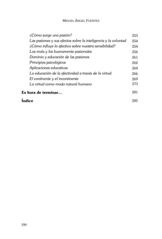 MIGUEL ÁNGEL FUENTES
290
¿Cómo surge una pasión? 253
Las pasiones y sus efectos sobre la inteligencia y la voluntad 254
¿Cómo influye lo afectivo sobre nuestra sensibilidad? 254
Los mala y los buenamente pasionales 256
Dominio y educación de las pasiones 261
Principios psicológicos 262
Aplicaciones educativas 264
La educación de la afectividad a través de la virtud 266
El continente y el incontinente 269
La virtud como modo natural humano 273
Es hora de terminar… 281
Índice 285
 