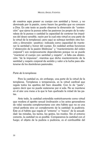MIGUEL ÁNGEL FUENTES
30
de vosotros sepa poseer su cuerpo con santidad y honor, y no
dominado por la pasión, como hacen los gentiles que no conocen
a Dios. En este texto se puede observar la dimensión de “conten-
ción” que ejerce la pureza sobre las pasiones (es propio de la natu-
raleza de la pureza o castidad la capacidad de contener los impul-
sos del deseo sensible, razón por la cual esta virtud es una parte de
la virtud de la templanza); pero aquí se subraya también otra fun-
ción y dimensión –positiva– indicada como capacidad de mante-
ner la santidad y honor del cuerpo. En realidad ambas funciones
(“abstención de la pasión libidinosa” y “mantenimiento del orden
corporal”) son recíprocamente dependientes porque no se puede
“mantener el cuerpo con santidad y respeto”, si falta esa absten-
ción “de la impureza”, mientras que dicho mantenimiento de la
santidad y respeto corporal da sentido y valor a la lucha para abs-
tenerse de los desórdenes pasionales.
Parte de la templanza
Pero la castidad es, sin embargo, una parte de la virtud de la
templanza. Templanza o temperancia, es la virtud cardinal que
regula todos los apetitos del bien deseable. Con lo de “parte”,
quiero decir que no puede sostenerse por sí sola. No se mantiene
en el aire una mesa a la que le han quebrado la mitad de las pa-
tas.
Ante todo, la castidad entendida restrictivamente como virtud
que modera el apetito sexual (inclinación a los actos generadores
de vida) necesita complementarse con otro hábito que no es una
virtud perfecta sino un complemento de la castidad: la pudicicia.
Éste es el hábito que regula el “entorno” o “marco” de la sexuali-
dad: las miradas, los tactos, los gestos, los modos. Sin el entorno
correcto, la castidad no es posible. Comparamos la castidad con el
fuego; el objeto de la pudicia o pudicicia, es el combustible del
 