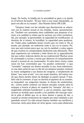 La Castidad ¿posible?
31
fuego. De hecho, la batalla por la sexualidad se gana o se pierde
en el terreno del pudor. “El que mira a una mujer deseándola, ya
pecó con ella en su corazón”, dice Nuestro Señor (Mt 5,28).
Tampoco basta con las virtudes que directamente se relacio-
nan con la materia sexual en las miradas, tactos, pensamientos,
etc. También son necesarias otras cualidades que preparan el te-
rreno a la castidad (y evitan que lo socaven sus vicios contrarios).
Así, por ejemplo, la generosidad, la capacidad de mortificación, el
dominio de sí mismo, la humildad, la capacidad para perdonar,
etc. Todas estas cualidades tienen mucho que ver entre sí. No se
puede, por ejemplo, ser realmente casto si uno no es manso. Pa-
rece que esto tuviera poco que ver con la castidad, y estoy seguro
de que muchos no comprenderán fácilmente esta afirmación. Pero
¡qué experiencia tan contraria y triste tienen los (y especialmente
las) que sufren violencia dentro de sus matrimonios! Muchas veces
he aconsejado a novios y novias que observen el comportamiento
sexual o sensual de sus enamorados. Si estos dicen (como varias
veces me han comentado) que “no pueden contenerse” o que
“necesitan” expresar sus deseos sexuales (o sea, tener relaciones),
es una clara señal de que un día tal vez tampoco puedan contener
su mano castigadora o sus deseos de vengarse, o simplemente de
tirarse “una cana al aire” con una mujer atractiva, del mismo mo-
do que ahora sienten deseo de desfogar su pasión sexual. Y tam-
bién vale lo contrario: el que no domina el egoísmo de su corazón,
su terquedad, sus exigencias injustas, la dureza de sentimientos,
etc., ¿cómo podrá contener sus deseos sexuales cuando estos lo
empujen a buscar el placer sin respetar los “tiempos” del otro, o
exigiéndole actitudes humillantes?, o, por el contrario, ¿qué dispo-
siciones se tendrán para acceder a los pedidos del cónyuge cuan-
do le pida el débito que no se tiene deseos o ganas de dar, o
cuando se sientan tentaciones de negarlo por estar enfadado o por
guardarle rencor? La vida sexual impone también sus sacrificios y
renuncias, tanto para darse sin tener ganas, como para abstenerse
 