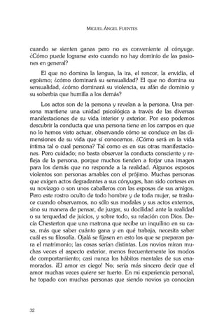 MIGUEL ÁNGEL FUENTES
32
cuando se sienten ganas pero no es conveniente al cónyuge.
¿Cómo puede lograrse esto cuando no hay dominio de las pasio-
nes en general?
El que no domina la lengua, la ira, el rencor, la envidia, el
egoísmo; ¿cómo dominará su sensualidad? El que no domina su
sensualidad, ¿cómo dominará su violencia, su afán de dominio y
su soberbia que humilla a los demás?
Los actos son de la persona y revelan a la persona. Una per-
sona mantiene una unidad psicológica a través de las diversas
manifestaciones de su vida interior y exterior. Por eso podemos
descubrir la conducta que una persona tiene en los campos en que
no lo hemos visto actuar, observando cómo se conduce en las di-
mensiones de su vida que sí conocemos. ¿Cómo será en la vida
íntima tal o cual persona? Tal como es en sus otras manifestacio-
nes. Pero cuidado; no basta observar la conducta consciente y re-
fleja de la persona, porque muchos tienden a forjar una imagen
para los demás que no responde a la realidad. Algunos esposos
violentos son personas amables con el prójimo. Muchas personas
que exigen actos degradantes a sus cónyuges, han sido corteses en
su noviazgo o son unos caballeros con las esposas de sus amigos.
Pero este rostro oculto de todo hombre y de toda mujer, se traslu-
ce cuando observamos, no sólo sus modales y sus actos externos,
sino su manera de pensar, de juzgar, su docilidad ante la realidad
o su terquedad de juicios, y sobre todo, su relación con Dios. De-
cía Chesterton que una matrona que recibe un inquilino en su ca-
sa, más que saber cuánto gana y en qué trabaja, necesita saber
cuál es su filosofía. Ojalá se fijasen en esto los que se preparan pa-
ra el matrimonio; las cosas serían distintas. Los novios miran mu-
chas veces el aspecto exterior, menos frecuentemente los modos
de comportamiento; casi nunca los hábitos mentales de sus ena-
morados. ¡El amor es ciego! No; sería más sincero decir que el
amor muchas veces quiere ser tuerto. En mi experiencia personal,
he topado con muchas personas que siendo novios ya conocían
 