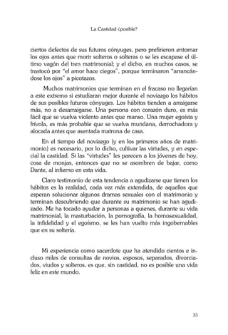 La Castidad ¿posible?
33
ciertos defectos de sus futuros cónyuges, pero prefirieron entornar
los ojos antes que morir solteros o solteras o se les escapase el úl-
timo vagón del tren matrimonial; y el dicho, en muchos casos, se
trastocó por “el amor hace ciegos”, porque terminaron “arrancán-
dose los ojos” a picotazos.
Muchos matrimonios que terminan en el fracaso no llegarían
a este extremo si estudiaran mejor durante el noviazgo los hábitos
de sus posibles futuros cónyuges. Los hábitos tienden a arraigarse
más, no a desarraigarse. Una persona con corazón duro, es más
fácil que se vuelva violento antes que manso. Una mujer egoísta y
frívola, es más probable que se vuelva mundana, derrochadora y
alocada antes que asentada matrona de casa.
En el tiempo del noviazgo (y en los primeros años de matri-
monio) es necesario, por lo dicho, cultivar las virtudes, y en espe-
cial la castidad. Si las “virtudes” les parecen a los jóvenes de hoy,
cosa de monjas, entonces que no se asombren de bajar, como
Dante, al infierno en esta vida.
Claro testimonio de esta tendencia a agudizarse que tienen los
hábitos es la realidad, cada vez más extendida, de aquellos que
esperan solucionar algunos dramas sexuales con el matrimonio y
terminan descubriendo que durante su matrimonio se han agudi-
zado. Me ha tocado ayudar a personas a quienes, durante su vida
matrimonial, la masturbación, la pornografía, la homosexualidad,
la infidelidad y el egoísmo, se les han vuelto más ingobernables
que en su soltería.
Mi experiencia como sacerdote que ha atendido cientos e in-
cluso miles de consultas de novios, esposos, separados, divorcia-
dos, viudos y solteros, es que, sin castidad, no es posible una vida
feliz en este mundo.
 