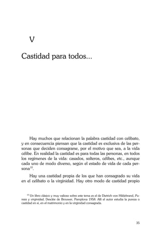 La Castidad ¿posible?
35
V
Castidad para todos...
Hay muchos que relacionan la palabra castidad con celibato,
y en consecuencia piensan que la castidad es exclusiva de las per-
sonas que deciden consagrarse, por el motivo que sea, a la vida
célibe. En realidad la castidad es para todas las personas, en todos
los regímenes de la vida: casados, solteros, célibes, etc., aunque
cada uno de modo diverso, según el estado de vida de cada per-
sona10
.
Hay una castidad propia de los que han consagrado su vida
en el celibato o la virginidad. Hay otro modo de castidad propio
10
Un libro clásico y muy valioso sobre este tema es el de Dietrich von Hildebrand, Pu-
reza y virginidad, Desclée de Brouwer, Pamplona 1958. Allí el autor estudia la pureza o
castidad en sí, en el matrimonio y en la virginidad consagrada.
 