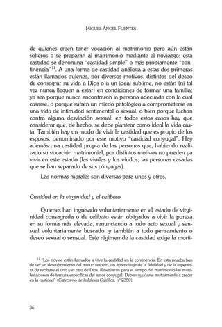 MIGUEL ÁNGEL FUENTES
36
de quienes creen tener vocación al matrimonio pero aún están
solteros o se preparan al matrimonio mediante el noviazgo; esta
castidad se denomina “castidad simple” o más propiamente “con-
tinencia”11
. A una forma de castidad análoga a estas dos primeras
están llamados quienes, por diversos motivos, distintos del deseo
de consagrar su vida a Dios o a un ideal sublime, no están (ni tal
vez nunca lleguen a estar) en condiciones de formar una familia;
ya sea porque nunca encontraron la persona adecuada con la cual
casarse, o porque sufren un miedo patológico a comprometerse en
una vida de intimidad sentimental o sexual, o bien porque luchan
contra alguna desviación sexual; en todos estos casos hay que
considerar que, de hecho, se debe plantear como ideal la vida cas-
ta. También hay un modo de vivir la castidad que es propio de los
esposos, denominado por este motivo “castidad conyugal”. Hay
además una castidad propia de las personas que, habiendo reali-
zado su vocación matrimonial, por distintos motivos no pueden ya
vivir en este estado (las viudas y los viudos, las personas casadas
que se han separado de sus cónyuges).
Las normas morales son diversas para unos y otros.
Castidad en la virginidad y el celibato
Quienes han ingresado voluntariamente en el estado de virgi-
nidad consagrada o de celibato están obligados a vivir la pureza
en su forma más elevada, renunciando a todo acto sexual y sen-
sual voluntariamente buscado, y también a todo pensamiento o
deseo sexual o sensual. Este régimen de la castidad exige la morti-
11
“Los novios están llamados a vivir la castidad en la continencia. En esta prueba han
de ver un descubrimiento del mutuo respeto, un aprendizaje de la fidelidad y de la esperan-
za de recibirse el uno y el otro de Dios. Reservarán para el tiempo del matrimonio las mani-
festaciones de ternura específicas del amor conyugal. Deben ayudarse mutuamente a crecer
en la castidad” (Catecismo de la Iglesia Católica, nº 2350).
 