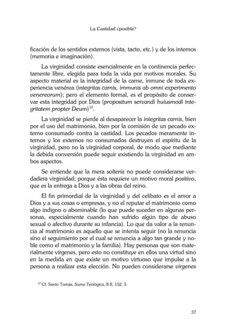 La Castidad ¿posible?
37
ficación de los sentidos externos (vista, tacto, etc.) y de los internos
(memoria e imaginación).
La virginidad consiste esencialmente en la continencia perfec-
tamente libre, elegida para toda la vida por motivos morales. Su
aspecto material es la integridad de la carne, inmune de toda ex-
periencia venérea (integritas carnis, immunis ab omni experimento
venereorum); pero el elemento formal, es el propósito de conser-
var esta integridad por Dios (propositum servandi huiusmodi inte-
gritatem propter Deum)12
.
La virginidad se pierde al desaparecer la integritas carnis, bien
por el uso del matrimonio, bien por la comisión de un pecado ex-
terno consumado contra la castidad. Los pecados meramente in-
ternos y los externos no consumados destruyen el espíritu de la
virginidad, pero no la virginidad corporal, de modo que mediante
la debida conversión puede seguir existiendo la virginidad en am-
bos aspectos.
Se entiende que la mera soltería no puede considerarse ver-
dadera virginidad; porque ésta requiere un motivo moral positivo,
que es la entrega a Dios y a las obras del reino.
El fin primordial de la virginidad y del celibato es el amor a
Dios y a sus cosas o empresas, y no el reputar el matrimonio como
algo indigno o abominable (lo que puede suceder en algunas per-
sonas, especialmente cuando han sufrido algún tipo de abuso
sexual o afectivo durante su infancia). Lo que da valor a la renun-
cia al matrimonio es aquello que se intenta seguir (no la renuncia
sino el seguimiento por el cual se renuncia a algo tan grande y no-
ble como el matrimonio y la familia). Hay personas que son mate-
rialmente vírgenes, pero esto no constituye en ellos una virtud sino
en la medida en que existe un motivo virtuoso que impulse a la
persona a realizar esta elección. No pueden considerarse vírgenes
12
Cf. Santo Tomás, Suma Teológica, II-II, 152, 3.
 