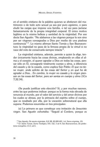 MIGUEL ÁNGEL FUENTES
38
en el sentido cristiano de la palabra quienes se abstienen del ma-
trimonio o de todo acto sexual ya sea por puro egoísmo, o para
eludir las cargas que impone una familia, o tal vez para jactarse
farisaicamente de la propia integridad corporal. El único motivo
legítimo es la misma belleza y santidad de la virginidad. Por eso
decía San Agustín: “No alabamos a las vírgenes porque lo son sino
por ser vírgenes consagradas a Dios por medio de una piadosa
continencia”13
. Lo mismo afirman Santo Tomás y San Buenaven-
tura: la virginidad no goza de la firmeza propia de la virtud si no
nace del voto de conservarla siempre intacta14
.
La virginidad cristiana, además, permite a quien la elige, ten-
der únicamente hacia las cosas divinas, empleando en ellas el al-
ma y el corazón, el querer agradar a Dios en todas las cosas, pen-
sar sólo en Él, consagrarle totalmente cuerpo y alma, a diferencia
del casado y de la casada, como explica San Pablo: El que no tie-
ne mujer, anda solícito de las cosas del Señor y en qué ha de
agradar a Dios... En cambio, la mujer no casada y la virgen pien-
san en las cosas del Señor, para ser santas en cuerpo y alma (1Co
7,32.34).
¿Se puede justificar esta elección? Sí, y por muchas razones,
entre las que podemos indicar: porque es la forma más elevada de
renuncia al mundo, por el valor del servicio y del amor divinos por
los cuales se abraza, por la primacía del espíritu sobre el cuerpo,
que es resaltado por ella, por la vocación sobrenatural que ella
supone. Podemos resumirlas en tres principales:
(a) Lo primero es que constituye una imitación de Jesucristo
virgen. San Agustín exhortaba: “Seguid al Cordero, porque es
13
San Agustín, De sancta virginitate, 8,8; ML 40,400-401, (cit. Sacra virginitas, 10).
14
Cf. Santo Tomás, Suma Teológica, II-II, 152, 3 ad 4; San Buenaventura, De perfec-
tione evangelica, I,3,3, sol.5.
 