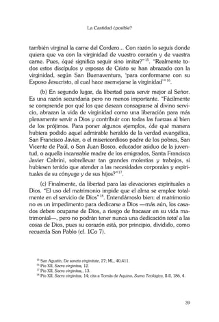 La Castidad ¿posible?
39
también virginal la carne del Cordero... Con razón lo seguís donde
quiera que va con la virginidad de vuestro corazón y de vuestra
carne. Pues, ¿qué significa seguir sino imitar?”15
. “Realmente to-
dos estos discípulos y esposas de Cristo se han abrazado con la
virginidad, según San Buenaventura, ‘para conformarse con su
Esposo Jesucristo, al cual hace asemejarse la virginidad’”16
.
(b) En segundo lugar, da libertad para servir mejor al Señor.
Es una razón secundaria pero no menos importante. “Fácilmente
se comprende por qué los que desean consagrarse al divino servi-
cio, abrazan la vida de virginidad como una liberación para más
plenamente servir a Dios y contribuir con todas las fuerzas al bien
de los prójimos. Para poner algunos ejemplos, ¿de qué manera
hubiera podido aquel admirable heraldo de la verdad evangélica,
San Francisco Javier, o el misericordioso padre de los pobres, San
Vicente de Paúl, o San Juan Bosco, educador asiduo de la juven-
tud, o aquella incansable madre de los emigrados, Santa Francisca
Javier Cabrini, sobrellevar tan grandes molestias y trabajos, si
hubiesen tenido que atender a las necesidades corporales y espiri-
tuales de su cónyuge y de sus hijos?”17
.
(c) Finalmente, da libertad para las elevaciones espirituales a
Dios. “El uso del matrimonio impide que el alma se emplee total-
mente en el servicio de Dios”18
. Entendámoslo bien: el matrimonio
no es un impedimento para dedicarse a Dios —más aún, los casa-
dos deben ocuparse de Dios, a riesgo de fracasar en su vida ma-
trimonial—, pero no podrán tener nunca una dedicación total a las
cosas de Dios, pues su corazón está, por principio, dividido, como
recuerda San Pablo (cf. 1Co 7).
15
San Agustín, De sancta virginitate, 27; ML, 40,411.
16
Pío XII, Sacra virginitas, 12.
17
Pío XII, Sacra virginitas,, 13.
18
Pío XII, Sacra virginitas, 14; cita a Tomás de Aquino, Suma Teológica, II-II, 186, 4.
 